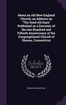 portada About an old New England Church; an Address on "The Good old Days" Published as a Souvenir of the one Hundred and Fiftieth Anniversary of the Congrega (en Inglés)
