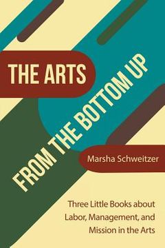 portada The Arts from the Bottom Up: Three Little Books About Labor, Management, and Mission in the Arts (en Inglés)