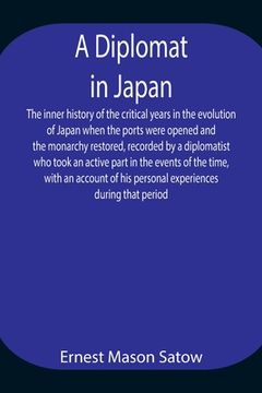 portada A Diplomat in Japan The inner history of the critical years in the evolution of Japan when the ports were opened and the monarchy restored, recorded b (en Inglés)