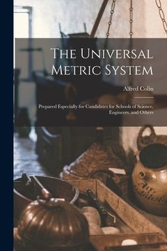 portada The Universal Metric System: Prepared Especially for Candidates for Schools of Science, Engineers, and Others (en Inglés)