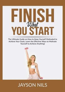 portada Finish What You Start: The Ultimate Guide on How to Keep Yourself Motivated to Achieve Your Goals, Learn the Effective Ways to Motivate Yours