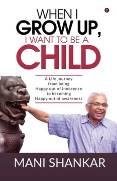 portada When I Grow Up, I Want to Be a Child: A Life journey from being Happy Out of innocence to becoming Happy out of awareness (en Inglés)