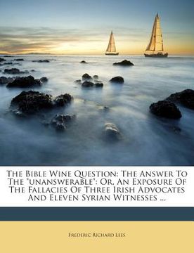 portada The Bible Wine Question: The Answer to the Unanswerable: Or, an Exposure of the Fallacies of Three Irish Advocates and Eleven Syrian Witnesses (en Inglés)