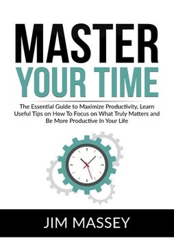 portada Master Your Time: The Essential Guide to Maximize Productivity, Learn Useful Tips on How To Focus on What Truly Matters and Be More Prod (en Inglés)