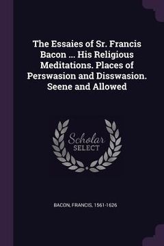portada The Essaies of Sr. Francis Bacon ... His Religious Meditations. Places of Perswasion and Disswasion. Seene and Allowed (en Inglés)