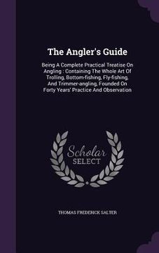 portada The Angler's Guide: Being A Complete Practical Treatise On Angling: Containing The Whole Art Of Trolling, Bottom-fishing, Fly-fishing, And (in English)