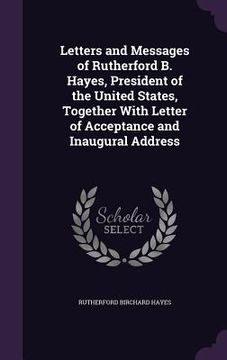 portada Letters and Messages of Rutherford B. Hayes, President of the United States, Together With Letter of Acceptance and Inaugural Address