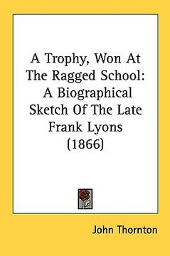 portada a trophy, won at the ragged school: a biographical sketch of the late frank lyons (1866)