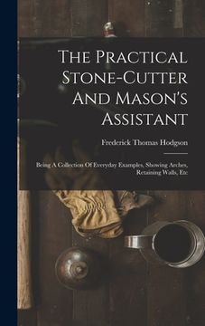 portada The Practical Stone-cutter And Mason's Assistant: Being A Collection Of Everyday Examples, Showing Arches, Retaining Walls, Etc (en Inglés)