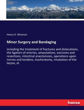 portada Minor Surgery and Bandaging: including the treatment of fractures and dislocations, the ligation of arteries, amputations, excisions and resections (en Inglés)