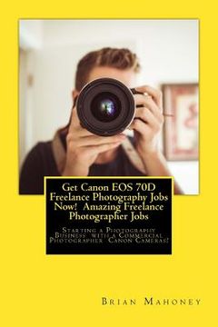portada Get Canon EOS 70D Freelance Photography Jobs Now! Amazing Freelance Photographer Jobs: Starting a Photography Business with a Commercial Photographer (en Inglés)