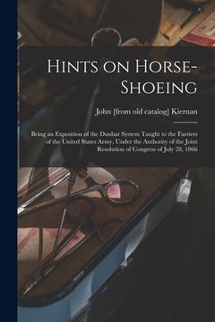 portada Hints on Horse-shoeing: Being an Exposition of the Dunbar System Taught to the Farriers of the United States Army, Under the Authority of the (in English)