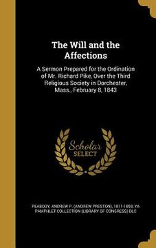 portada The Will and the Affections: A Sermon Prepared for the Ordination of Mr. Richard Pike, Over the Third Religious Society in Dorchester, Mass., Febru (en Inglés)