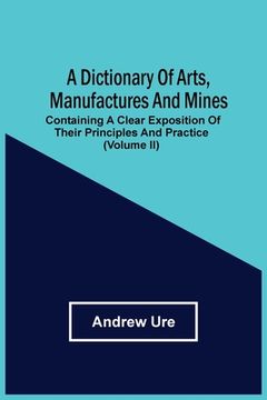 portada A Dictionary Of Arts, Manufactures And Mines: Containing A Clear Exposition Of Their Principles And Practice (Volume Ii) (in English)