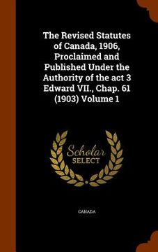 portada The Revised Statutes of Canada, 1906, Proclaimed and Published Under the Authority of the act 3 Edward VII., Chap. 61 (1903) Volume 1 (en Inglés)