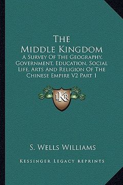portada the middle kingdom: a survey of the geography, government, education, social life, arts and religion of the chinese empire v2 part 1 (en Inglés)