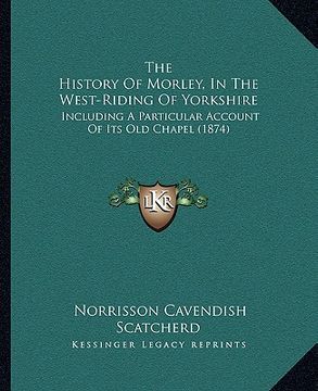 portada the history of morley, in the west-riding of yorkshire: including a particular account of its old chapel (1874) (en Inglés)