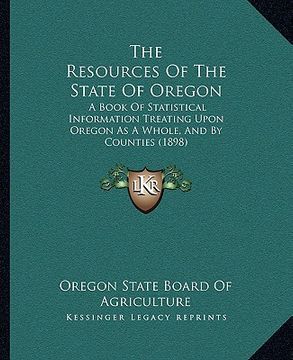 portada the resources of the state of oregon: a book of statistical information treating upon oregon as a whole, and by counties (1898)