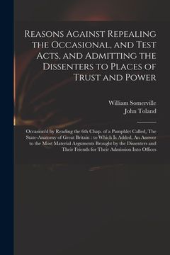portada Reasons Against Repealing the Occasional, and Test Acts, and Admitting the Dissenters to Places of Trust and Power: Occasion'd by Reading the 6th Chap (en Inglés)