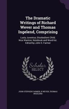 portada The Dramatic Writings of Richard Wever and Thomas Ingelend, Comprising: Lusty Juventus; Disobedient Child; Nice Wanton; Notebook and Word-list. Edited (en Inglés)
