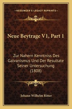 portada Neue Beytrage V1, Part 1: Zur Nahern Kenntniss Des Galvanismus Und Der Resultate Seiner Untersuchung (1808) (en Alemán)