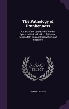 portada The Pathology of Drunkenness: A View of the Operation of Ardent Spirits in the Production of Disease; Founded On Original Observation, and Research (en Inglés)