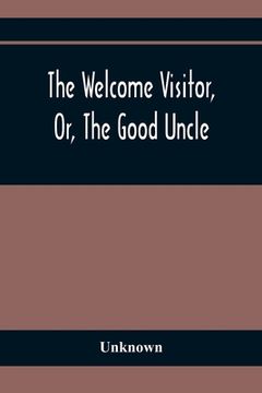 portada The Welcome Visitor, Or, The Good Uncle: Being A Collection Of Original Stories, Containing Several Well-Authenticated Anecdotes, Displaying Striking (en Inglés)