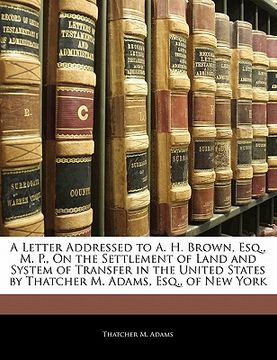 portada a letter addressed to a. h. brown, esq., m. p., on the settlement of land and system of transfer in the united states by thatcher m. adams, esq., of (in English)