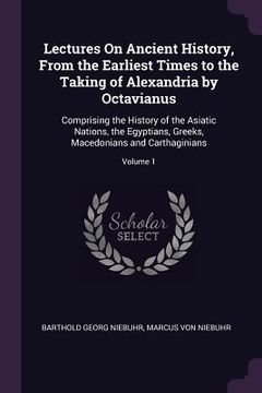 portada Lectures On Ancient History, From the Earliest Times to the Taking of Alexandria by Octavianus: Comprising the History of the Asiatic Nations, the Egy (en Inglés)