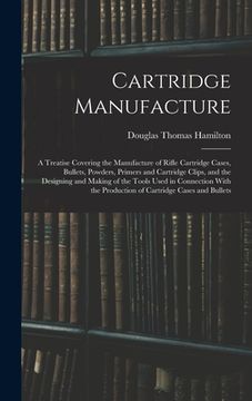 portada Cartridge Manufacture; a Treatise Covering the Manufacture of Rifle Cartridge Cases, Bullets, Powders, Primers and Cartridge Clips, and the Designing (in English)