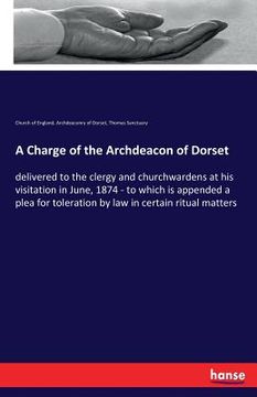 portada A Charge of the Archdeacon of Dorset: delivered to the clergy and churchwardens at his visitation in June, 1874 - to which is appended a plea for tole (en Inglés)