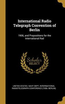 portada International Radio Telegraph Convention of Berlin: 1906, and Propositions for the International Rad