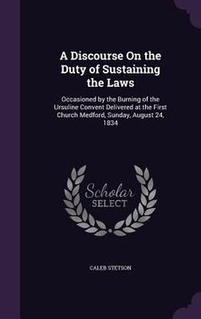 portada A Discourse On the Duty of Sustaining the Laws: Occasioned by the Burning of the Ursuline Convent Delivered at the First Church Medford, Sunday, Augus (en Inglés)