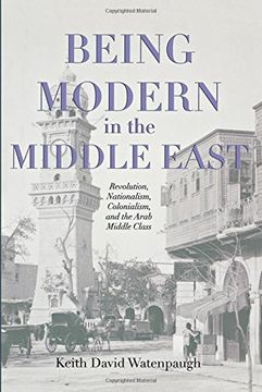 portada Being Modern in the Middle East: Revolution, Nationalism, Colonialism, and the Arab Middle Class 