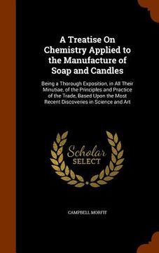 portada A Treatise On Chemistry Applied to the Manufacture of Soap and Candles: Being a Thorough Exposition, in All Their Minutiae, of the Principles and Prac