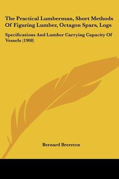 portada the practical lumberman, short methods of figuring lumber, octagon spars, logs: specifications and lumber carrying capacity of vessels (1908) (en Inglés)