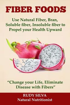 portada Fiber Foods: Use Natural Fiber, Bran, soluble fiber, insoluble fiber to Propel Your Health Upward: "Change your Life, Eliminate Dis (en Inglés)