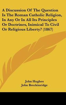portada a discussion of the question is the roman catholic religion, in any or in all its principles or doctrines, inimical to civil or religious liberty? ( (en Inglés)