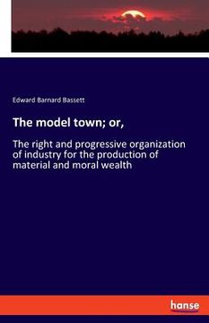 portada The model town; or,: The right and progressive organization of industry for the production of material and moral wealth (en Inglés)