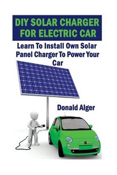 portada DIY Solar Charger For Electric Car: Learn To Install Own Solar Panel Charger To Power Your Car: (Energy Independence, Lower Bills & Off Grid Living) (en Inglés)