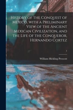portada History of the Conquest of Mexico, With a Preliminary View of the Ancient Mexican Civilization, and the Life of the Conqueror, Hernando Cortez; 1 (in English)