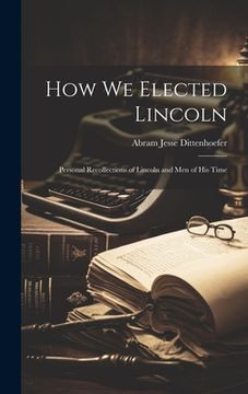 portada How We Elected Lincoln: Personal Recollections of Lincoln and Men of His Time