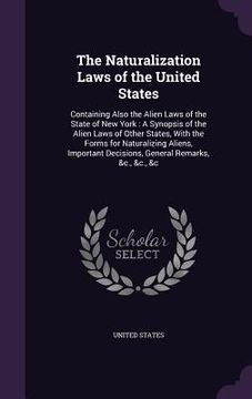 portada The Naturalization Laws of the United States: Containing Also the Alien Laws of the State of New York: A Synopsis of the Alien Laws of Other States, W (in English)