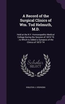 portada A Record of the Surgical Clinics of Wm. Tod Helmuth, M.D.: Held at the N.Y. Homoeopathic Medical College During the Session of 1874-'75; to Which Is A