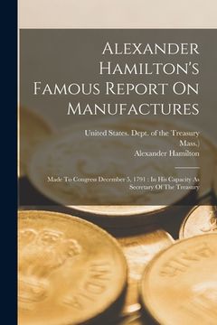 portada Alexander Hamilton's Famous Report On Manufactures: Made To Congress December 5, 1791: In His Capacity As Secretary Of The Treasury (en Inglés)