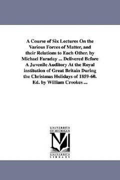 portada a course of six lectures on the various forces of matter, and their relations to each other. by michael faraday ... delivered before a juvenile audi (en Inglés)