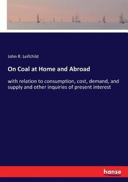 portada On Coal at Home and Abroad: with relation to consumption, cost, demand, and supply and other inquiries of present interest (en Inglés)