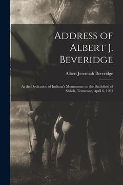 portada Address of Albert J. Beveridge: at the Dedication of Indiana's Monuments on the Battlefield of Shiloh, Tennessee, April 6, 1903 (in English)