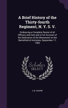 portada A Brief History of the Thirty-fourth Regiment, N. Y. S. V.: Embracing a Complete Roster of all Officers and men and a Full Account of the Dedication o (en Inglés)