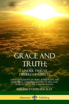 portada Grace and Truth; Under Twelve Different Aspects: Christian Lessons on Being Born Again, the Holy Spirit, God's Forgiveness of Sins, and How to Serve t